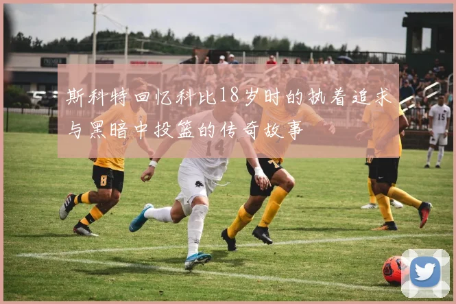 斯科特回忆科比18岁时的执着追求与黑暗中投篮的传奇故事