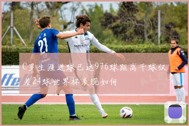 C罗生涯进球已达976球距离千球仅差24球世界杯表现如何