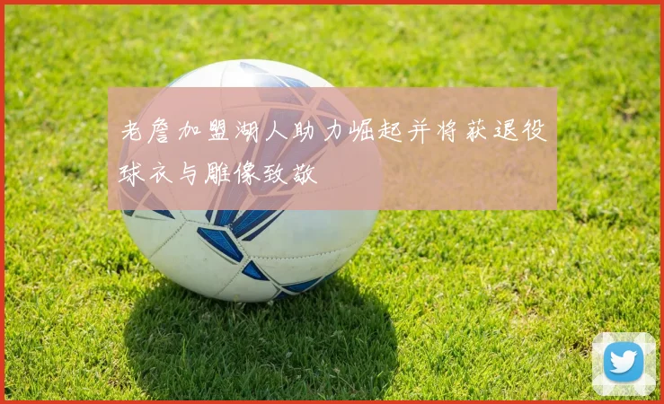老詹加盟湖人助力崛起并将获退役球衣与雕像致敬