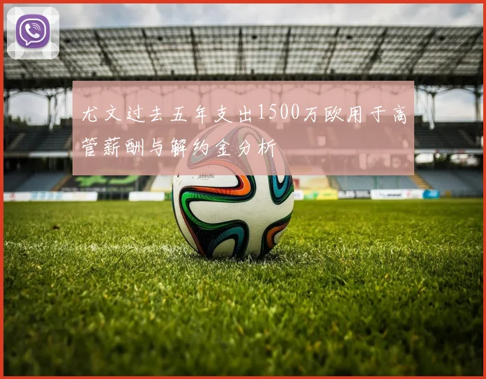 尤文过去五年支出1500万欧用于高管薪酬与解约金分析