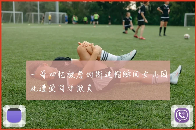 一哥回忆被詹姆斯追帽瞬间女儿因此遭受同学欺负
