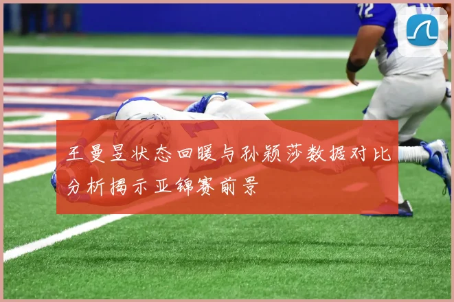 王曼昱状态回暖与孙颖莎数据对比分析揭示亚锦赛前景