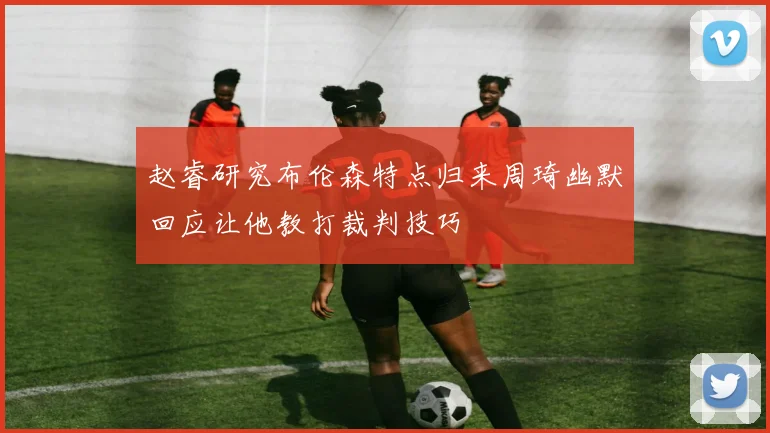 赵睿研究布伦森特点归来周琦幽默回应让他教打裁判技巧