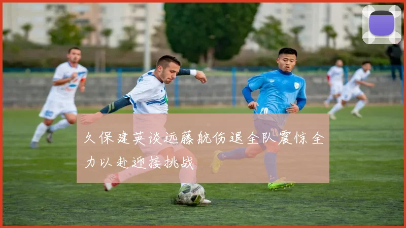 久保建英谈远藤航伤退全队震惊全力以赴迎接挑战