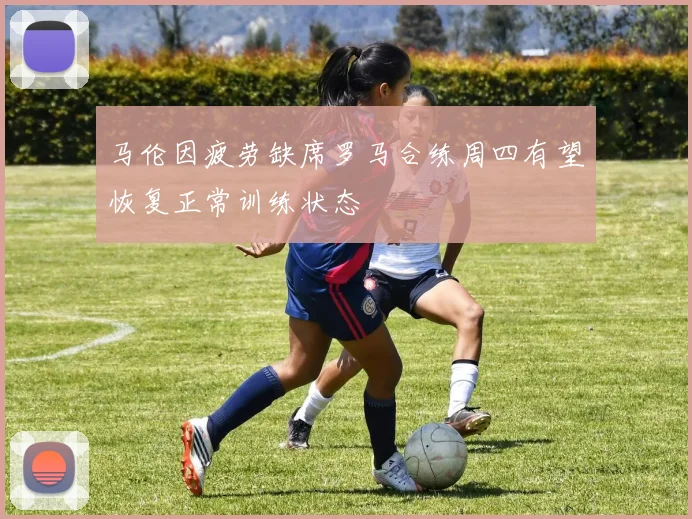 马伦因疲劳缺席罗马合练周四有望恢复正常训练状态