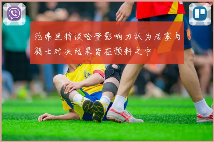 范弗里特谈哈登影响力认为活塞与骑士对决结果皆在预料之中