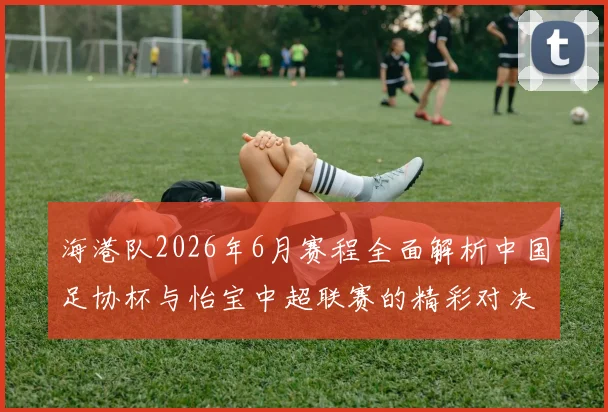 海港队2026年6月赛程全面解析中国足协杯与怡宝中超联赛的精彩对决