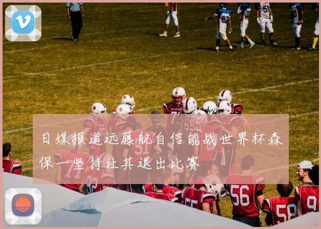 日媒报道远藤航自信能战世界杯森保一坚持让其退出比赛
