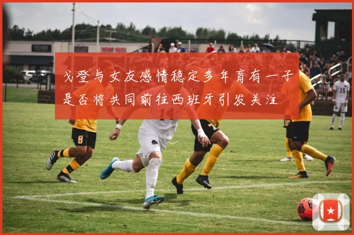 戈登与女友感情稳定多年育有一子是否将共同前往西班牙引发关注