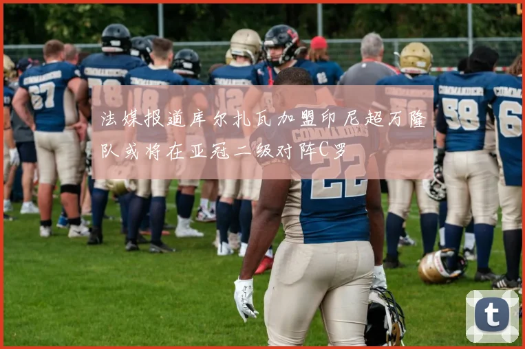 法媒报道库尔扎瓦加盟印尼超万隆队或将在亚冠二级对阵C罗