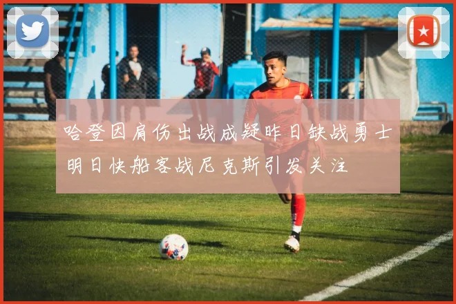 哈登因肩伤出战成疑昨日缺战勇士明日快船客战尼克斯引发关注