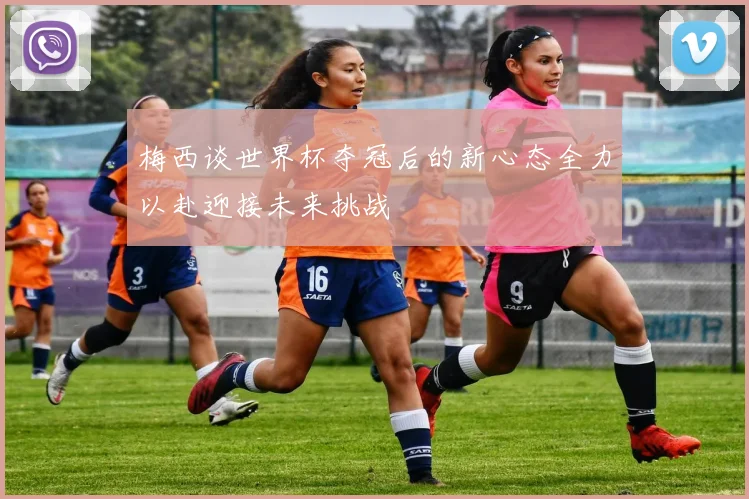 梅西谈世界杯夺冠后的新心态全力以赴迎接未来挑战