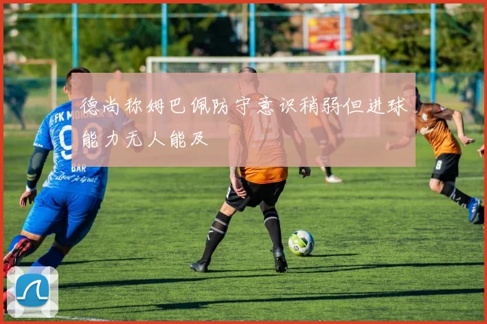 德尚称姆巴佩防守意识稍弱但进球能力无人能及