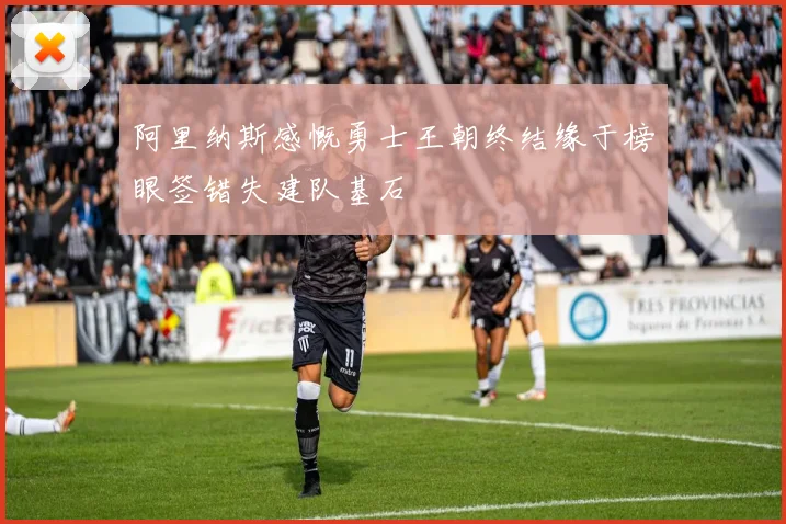 阿里纳斯感慨勇士王朝终结缘于榜眼签错失建队基石