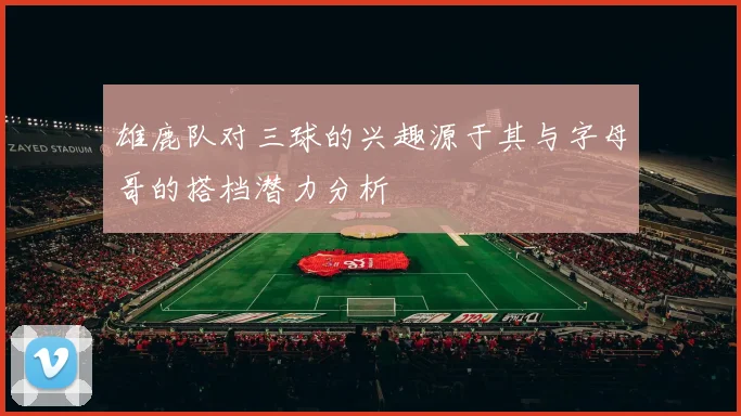 雄鹿队对三球的兴趣源于其与字母哥的搭档潜力分析