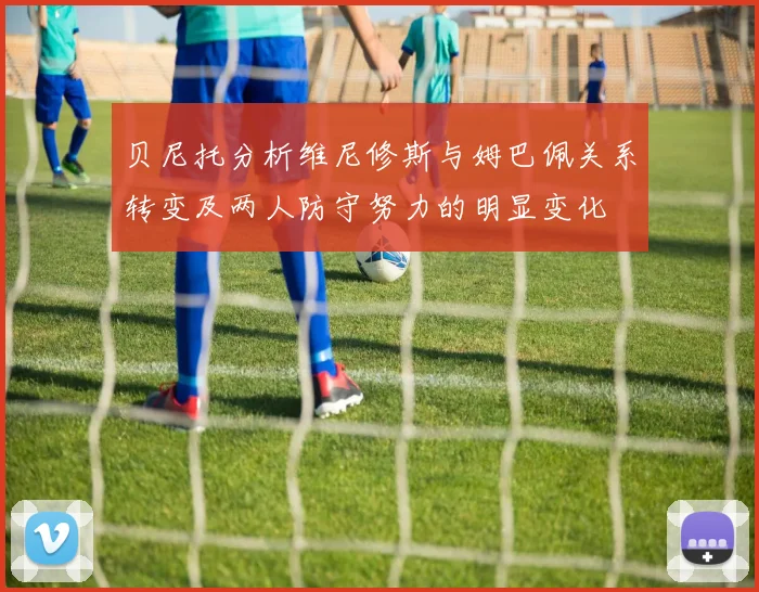 贝尼托分析维尼修斯与姆巴佩关系转变及两人防守努力的明显变化
