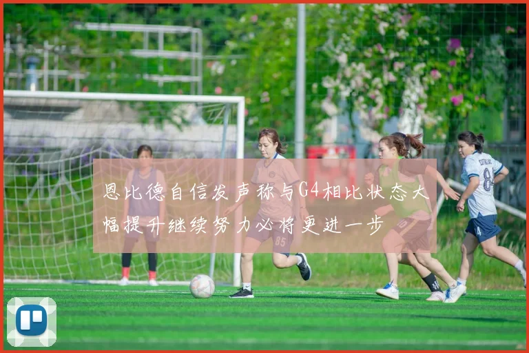 恩比德自信发声称与G4相比状态大幅提升继续努力必将更进一步