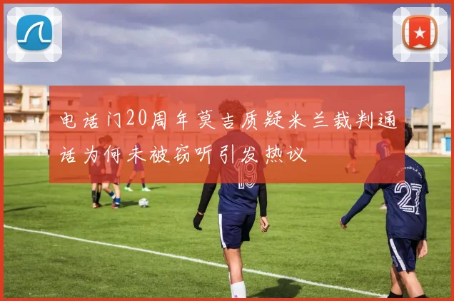 电话门20周年莫吉质疑米兰裁判通话为何未被窃听引发热议