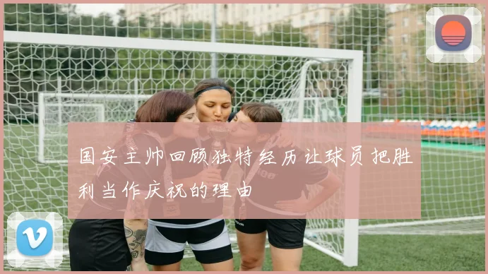 国安主帅回顾独特经历让球员把胜利当作庆祝的理由