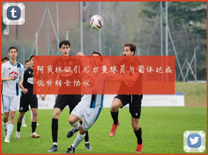 阿莫林欲引尤尔曼球员与葡体达成低价转会协议