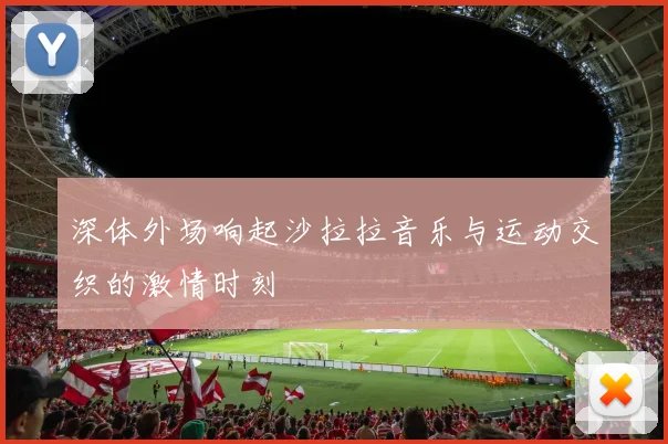 深体外场响起沙拉拉音乐与运动交织的激情时刻