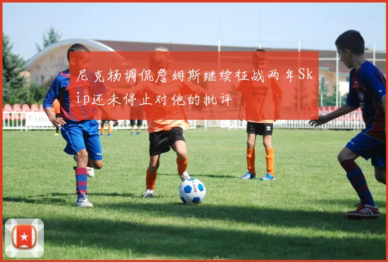 尼克杨调侃詹姆斯继续征战两年Skip还未停止对他的批评