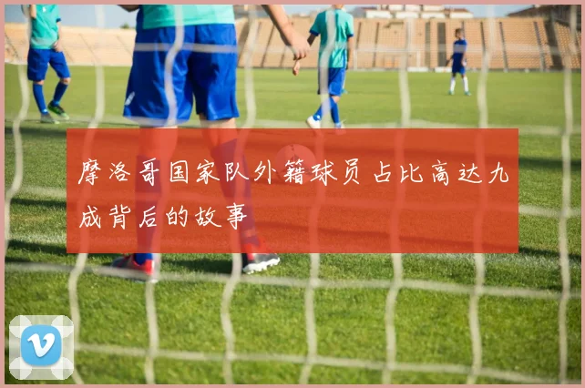 摩洛哥国家队外籍球员占比高达九成背后的故事