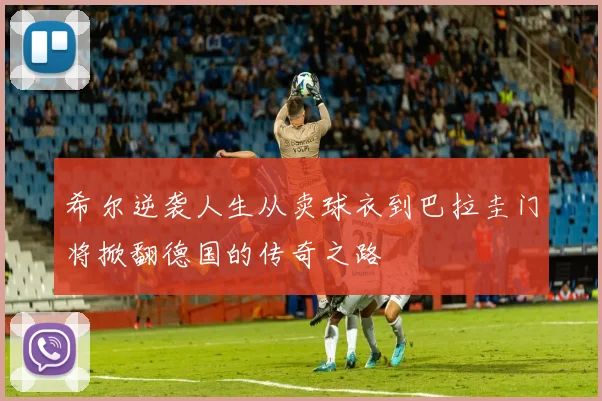 希尔逆袭人生从卖球衣到巴拉圭门将掀翻德国的传奇之路