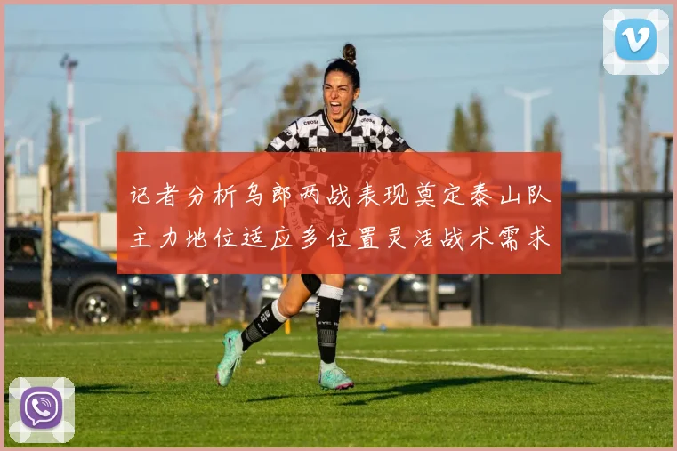 记者分析乌郎两战表现奠定泰山队主力地位适应多位置灵活战术需求