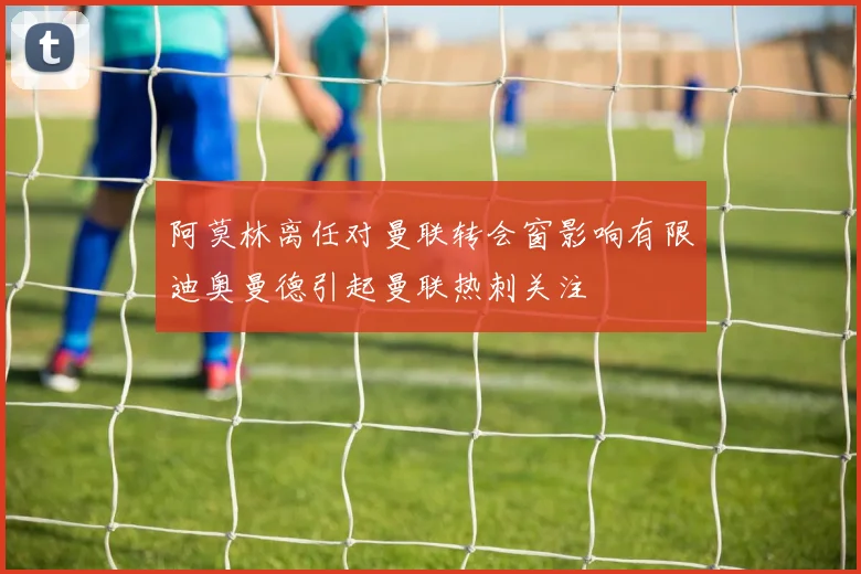 阿莫林离任对曼联转会窗影响有限迪奥曼德引起曼联热刺关注