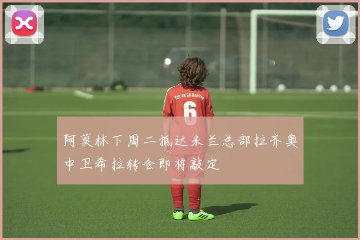 阿莫林下周二抵达米兰总部拉齐奥中卫希拉转会即将敲定