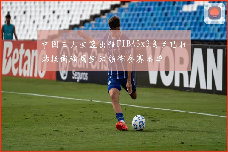 中国三人女篮出征FIBA3x3乌兰巴托站杨衡瑜周梦云领衔参赛名单